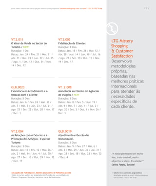 Para saber valores de participação solicite uma proposta! info@letstalkgroup.com ou telef. +351 21 795 74 68
SOLUÇÕES DE FORMAÇÃO Á MEDIDA EXCLUSIVAS E PERSONALIZADAS
Todos os cursos podem ser adaptados em função das necessidades do
Cliente: Programa, Duração, Horário e Local de Realização.
VT.2.011
O Valor da Venda no Sector do
Turismo / NEW
Duração: 1 Dia
Datas: Jan. 24 / Fev. 21 / Mar. 31 /
Abr. 11 / Mai. 23 / Jun. 27 / Jul. 25
/ Ago. 1 / Set. 12 / Out. 31 / Nov.
14 / Dez. 12
GLB.0023
Excelência no Atendimento e a
Relacao com o Cliente
Duração: 5 Dias
Datas: Jan. 6 / Fev. 24 / Mar. 31 /
Abr. 7 / Mai. 5 / Jun. 23 / Jul. 21 /
Ago. 25 / Set. 22 / Out. 20 / Nov. 17
/ Dez. 1
VT.2.004
As Relações com o Exterior e a
Promoção dos Serviços - Especial
Turismo
Duração: 3 Dias
Datas: Jan. 15 / Fev. 12 / Mar. 26 /
Abr. 2 / Mai. 14 / Jun. 4 / Jul. 30 /
Ago. 27 / Set. 10 / Out. 29 / Nov. 12
/ Dez. 17
VT.2.003
Fidelização de Clientes
Duração: 3 Dias
Datas: Jan. 15 / Fev. 26 / Mar. 12 /
Abr. 28 / Mai. 14 / Jun. 18 / Jul. 16
/ Ago. 27 / Set. 10 / Out. 15 / Nov.
19 / Dez. 17
VT..2.008
Assistência ao Cliente em Agências
de Viagens / NEW
Duração: 3 Dias
Datas: Jan. 8 / Fev. 5 / Mar. 19 /
Abr. 9 / Mai. 7 / Jun. 11 / Jul. 2 /
Ago. 20 / Set. 3 / Out. 1 / Nov. 26 /
Dez. 3
GLB.0019
Atendimento e Gestão das
Reclamações
Duração: 2 Dias
Datas: Jan. 9 / Fev. 27 / Mar. 6 /
Abr. 3 / Mai. 29 / Jun. 26 / Jul. 31 /
Ago. 28 / Set. 18 / Out. 23 / Nov. 20
/ Dez. 4
LTG Mistery
Shopping
& Customer
Satisfaction
Desenvolve
metodologias
próprias,
baseadas nas
melhores práticas
internacionais
para atender às
necessidades
especíﬁcas de
cada cliente.
/ Solicite-nos os conteúdos programáticos
detalhados através de email. info@letstalkgroup.
com ou telef. +351 21 795 74 68.
“A nossa formadora foi muito
boa, trato amável, muito
objectiva e clara. Excelente!”
Celina Fatela, Sonatel
1 0 3
 