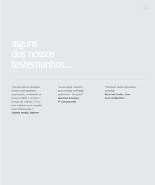 Para saber valores de participação solicite uma proposta! info@letstalkgroup.com ou telef. +351 21 795 74 68
SOLUÇÕES DE FORMAÇÃO Á MEDIDA EXCLUSIVAS E PERSONALIZADAS
Todos os cursos podem ser adaptados em função das necessidades do
Cliente: Programa, Duração, Horário e Local de Realização.
alguns
dos nossos
testemunhos…
“Formação muito inspiradora.
Obrigada!”
Maria Inês Simões, Caixa
Geral de Depósitos
“Curso muito relevante
para a minha actividade
proﬁssional. Obrigado!”
Alexandre Lourenço,
PT Comunicações
“Foi uma óptima formação,
aliada a uma excelente
organização, combinando de
forma perfeita o carinho e
atenção do staff do LTG e o
bom ambiente para aprender
novas informações.”
Salomão Pegado, Sogester
1 0 5
 