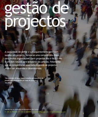 gestão de
projectos
Solicite-nos os conteúdos programáticos dos cursos:
T: +351 21 7957468 | F: +351 21 3420819 | info@letstalkgroup.com | www.letstalkgroup.com
A capacidade de deﬁnir e subsequentemente gerir com
sucesso um projecto, tornou-se uma competência chave
para muitas organizações. Gerir projectos não é fácil e não
é um dom natural para a maioria das pessoas. Felizmente
que as competências associadas à gestão de projectos
podem ser adquiridas e desenvolvidas.
“Nos próximos 20 anos, todo o trabalho dos executivos do
planeta será desenvolvido por meio de projectos.”
Tom Peters
 