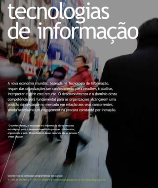 tecnologias
de informação
Solicite-nos os conteúdos programáticos dos cursos:
T: +351 21 7957468 | F: +351 21 3420819 | info@letstalkgroup.com | www.letstalkgroup.com
“O conhecimento, a tecnologia e a informação são os recursos
estratégicos para o desenvolvimento de qualquer colaborador,
organização e país. Os portadores desses recursos são as pessoas.”
Peter Drucker
A nova economia mundial, baseada na Tecnologia de Informação,
requer das organizações um conhecimento para recolher, trabalhar,
interpretar e gerir este recurso. O desenvolvimento e o domínio desta
competência será fundamental para as organizações alcançarem uma
posição de destaque no mercado em relação aos seus concorrentes,
sendo necessário um engagement na procura constante por inovação.
 