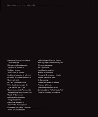 Para saber valores de participação solicite uma proposta! info@letstalkgroup.com ou telef. +351 21 795 74 68
SOLUÇÕES DE FORMAÇÃO Á MEDIDA EXCLUSIVAS E PERSONALIZADAS
Todos os cursos podem ser adaptados em função das necessidades do
Cliente: Programa, Duração, Horário e Local de Realização.
Para saber valores de participação solicite uma proposta! info@letstalkgroup.com ou telef. +351 21 795 74 68
SOLUÇÕES DE FORMAÇÃO Á MEDIDA EXCLUSIVAS E PERSONALIZADAS
Todos os cursos podem ser adaptados em função das necessidades do
Cliente: Programa, Duração, Horário e Local de Realização.
T E C N O L O G I A S D E I N F O R M A Ç Ã O
/ Gestão de Sistemas Informáticos
- Master Course
/ Planeamento Estratégico dos
Sistemas de Informação
/ Análise e Desenho
Estruturado de Sistemas
/ Análise de Requisitos de Software
/ Auditoria de Sistemas Informáticos
/ Business Analist
/ ITIL V3: Foundation Course
/ Workshop Implementação do
SLA/SLM com ITIL e Cobit
/ Desenvolvimento do Planeamento
Estratégico de TI’s utilizando COBIT
/ Cobit – IT Governance
/ Capability Maturity Model
Integration (CMMI)
/ Gestão da Segurança da
Informação - Master Course
/ Segurança Informática – Ameaças,
Riscos e Vulnerabilidades
/ Implementing an Effective Disaster
Recovery and Business Continuity Plan
/ Telecomunicações para
Não Engenheiros
/ Mobilidade Corporativa,
Wireless e Governação
/ Técnicas de Organização e Métodos
/ Business Plan de um Plano
de Outsourcing
/ Sistemas de Gestão Documental,
Processos & Workﬂow
/ Desenvolver Competências de
Comunicação nos Proﬁssionais de T.I’s
/ Gestão de Projectos Informáticos
1 1 31 1 3
 