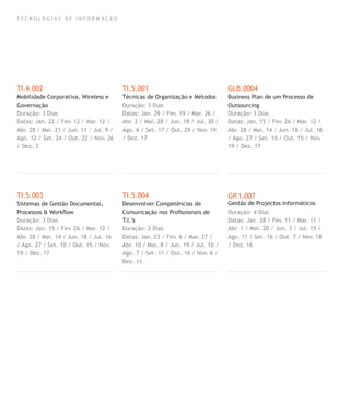 T E C N O L O G I A S D E I N F O R M A Ç Ã O
TI.4.002
Mobilidade Corporativa, Wireless e
Governação
Duração: 3 Dias
Datas: Jan. 22 / Fev. 12 / Mar. 12 /
Abr. 28 / Mai. 21 / Jun. 11 / Jul. 9 /
Ago. 12 / Set. 24 / Out. 22 / Nov. 26
/ Dez. 3
TI.5.003
Sistemas de Gestão Documental,
Processos & Workﬂow
Duração: 3 Dias
Datas: Jan. 15 / Fev. 26 / Mar. 12 /
Abr. 28 / Mai. 14 / Jun. 18 / Jul. 16
/ Ago. 27 / Set. 10 / Out. 15 / Nov.
19 / Dez. 17
TI.5.001
Técnicas de Organização e Métodos
Duração: 3 Dias
Datas: Jan. 29 / Fev. 19 / Mar. 26 /
Abr. 2 / Mai. 28 / Jun. 18 / Jul. 30 /
Ago. 6 / Set. 17 / Out. 29 / Nov. 19
/ Dez. 17
TI.5.004
Desenvolver Competências de
Comunicação nos Proﬁssionais de
T.I.’s
Duração: 2 Dias
Datas: Jan. 23 / Fev. 6 / Mar. 27 /
Abr. 10 / Mai. 8 / Jun. 19 / Jul. 10 /
Ago. 7 / Set. 11 / Out. 16 / Nov. 6 /
Dez. 11
GLB.0004
Business Plan de um Processo de
Outsourcing
Duração: 3 Dias
Datas: Jan. 15 / Fev. 26 / Mar. 12 /
Abr. 28 / Mai. 14 / Jun. 18 / Jul. 16
/ Ago. 27 / Set. 10 / Out. 15 / Nov.
19 / Dez. 17
GP.1.007
Gestão de Projectos Informáticos
Duração: 4 Dias
Datas: Jan. 28 / Fev. 11 / Mar. 11 /
Abr. 1 / Mai. 20 / Jun. 3 / Jul. 15 /
Ago. 11 / Set. 16 / Out. 7 / Nov. 18
/ Dez. 16
 