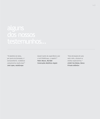 Para saber valores de participação solicite uma proposta! info@letstalkgroup.com ou telef. +351 21 795 74 68
SOLUÇÕES DE FORMAÇÃO Á MEDIDA EXCLUSIVAS E PERSONALIZADAS
Todos os cursos podem ser adaptados em função das necessidades do
Cliente: Programa, Duração, Horário e Local de Realização.
alguns
dos nossos
testemunhos…
“O domínio do tema,
por parte do formador, é
extraordinário. A ﬂuência
comunicativa muito boa!”
José Lopes, AutoEuropa
“Esta formação foi uma
mais valia, alcancei as
minhas expectativas.”
Arieth Van-Dúnen, Banco
Privado Atlântico
Gostei muito da experiência com
o Let’sTalkGroup, a repetir!”
Pedro Moura, Martifer
Construções Metálicas Angola
1 1 7
 
