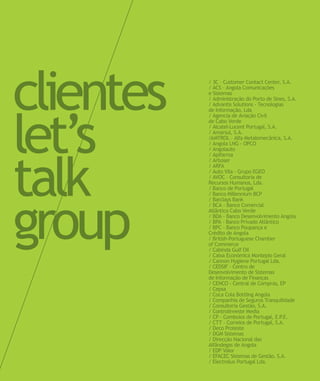 clientes
let’s
talk
group
/ 3C – Customer Contact Center, S.A.
/ ACS – Angola Comunicações
e Sistemas
/ Administração do Porto de Sines, S.A.
/ Advantis Solutions - Tecnologias
de Informação, Lda
/ Agencia de Aviação Civil
de Cabo Verde
/ Alcatel-Lucent Portugal, S.A.
/ Amarsul, S.A.
/AMTROL – Alfa Metalomecânica, S.A.
/ Angola LNG - OPCO
/ Angolauto
/ Apifarma
/ Arboser
/ ARFA
/ Auto Vila - Grupo EGEO
/ AVOC – Consultoria de
Recursos Humanos, Lda.
/ Banco de Portugal
/ Banco Millennium BCP
/ Barclays Bank
/ BCA - Banco Comercial
Atlântico Cabo Verde
/ BDA - Banco Desenvolvimento Angola
/ BPA - Banco Privado Atlântico
/ BPC - Banco Poupança e
Crédito de Angola
/ British-Portuguese Chamber
of Commerce
/ Cabinda Gulf Oil
/ Caixa Económica Montepio Geral
/ Cannon Hygiene Portugal Lda.
/ CEDSIF - Centro de
Desenvolvimento de Sistemas
de Informação de Finanças
/ CENCO - Central de Compras, EP
/ Cepsa
/ Coca Cola Bottling Angola
/ Companhia de Seguros Tranquilidade
/ Consultoria Gestão, S.A.
/ Controlinveste Media
/ CP - Comboios de Portugal, E.P.E.
/ CTT – Correios de Portugal, S.A.
/ Deco Proteste
/ DGM Sistemas
/ Direcção Nacional das
Alfândegas de Angola
/ EDP Valor
/ EFACEC Sistemas de Gestão, S.A.
/ Electrolux Portugal Lda.
 