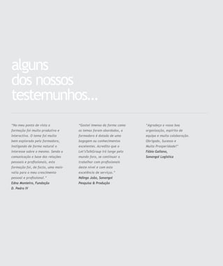 alguns
dos nossos
testemunhos…
“Gostei imenso da forma como
os temas foram abordados, a
formadora é dotada de uma
bagagem ou conhecimentos
excelentes. Acredito que o
Let’sTalkGroup irá longe pelo
mundo fora, se continuar a
trabalhar com proﬁssionais
deste nível e com esta
excelência de serviços.”
Ndinga João, Sonangol
Pesquisa & Produção
“No meu ponto de vista a
formação foi muito produtiva e
interactiva. O tema foi muito
bem explorado pela formadora,
instigando de forma natural o
interesse sobre o mesmo. Sendo a
comunicação a base das relações
pessoais e proﬁssionais, esta
formação foi, de facto, uma mais-
valia para o meu crescimento
pessoal e proﬁssional.”
Edna Monteiro, Fundação
D. Pedro IV
“Agradeço a vossa boa
organização, espírito de
equipa e muita colaboração.
Obrigado, Sucesso e
Muita Prosperidade!”
Fábio Galiano,
Sonangol Logística
 