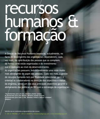 recursos
humanos &
formação
Solicite-nos os conteúdos programáticos dos cursos:
T: +351 21 7957468 | F: +351 21 3420819 | info@letstalkgroup.com | www.letstalkgroup.com
A Gestão de Recursos Humanos baseia-se, actualmente, no
facto do desempenho das organizações dependerem, cada
vez mais, da contribuição das pessoas que as compõem,
da forma como estão organizadas e do investimento
que é realizado ao nível do desenvolvimento.
As organizações possuem, indubitavelmente uma visão muito
mais abrangente do papel das pessoas. Cada vez mais, a gestão
de recursos humanos tem por ﬁnalidade seleccionar, gerir e
orientar os colaboradores na direcção dos objectivos e metas
da empresa, sendo um dos seus principais objectivos garantir o
alinhamento das políticas de RH com a estratégia da organização.
“Se plantarmos para um ano, devemos plantar cereais.
Se plantarmos para uma década, devemos plantar árvores.
Se plantarmos para toda a vida, devemos treinar e educar o homem."
Confúcio
 
