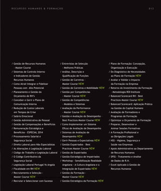 SOLUÇÕES DE FORMAÇÃO Á MEDIDA EXCLUSIVAS E PERSONALIZADAS
Todos os cursos podem ser adaptados em função das necessidades do
Cliente: Programa, Duração, Horário e Local de Realização.
SOLUÇÕES DE FORMAÇÃO Á MEDIDA EXCLUSIVAS E PERSONALIZADAS
Todos os cursos podem ser adaptados em função das necessidades do
Cliente: Programa, Duração, Horário e Local de Realização.
R E C U R S O S H U M A N O S & F O R M A Ç Ã O
/ Gestão de Recursos Humanos
- Master Course
/ Sistemas de Controlo Interno
e Indicadores de Gestão
Recursos Humanos
/ Como Atrair Integrar e Fidelizar
Pessoas com Alto Potencial
/ Planeamento e Gestão do
Orçamento de RH’s
/ Conceber e Gerir o Plano de
Comunicação Interna
/ Redução de Custos Laborais
em Tempos de Crise
/ Salário Emocional
/ Gestão Administrativa de Pessoal
/ Gestão de Compensações e Benefícios
/ Remuneração Estratégica e
Beneﬁcios - ESPECIAL 2014
/ Processamento Salarial e
Segurança Social
/ Direito Laboral para Não Especialistas
/ As Alterações à Legislação Laboral
/ Código de Trabalho e Legislação Laboral
/ O Código Contributivo da
Segurança Social
/ Legislação Laboral Portugal Vs Angola
/ Fiscalidade em RH NEW
/ Recrutamento e Selecção -
Master Course NEW
/ Recrutar e Seleccionar com Sucesso
/ Entrevistas de Selecção
- Melhores Práticas
/ Análise, Descrição e
Qualiﬁcação de Funções
/ Gestão de Carreiras -
Master Course NEW
/ Gestão de Carreiras e Mobilidade NEW
/ Gestão por Competências
- Master Course NEW
/ Gestão de Competências
- Modelos e Sistemas
/ Avaliação da Performance
- Master Course NEW
/ Gestão e Avaliação do Desempenho –
Best Practices Master Course NEW
/ Como Implementar um Sistema
Eﬁcaz de Avaliação de Desempenho
/ Sistemas de Avaliação de
Desempenho NEW
/ Gerir Pessoas e Expectativas NEW
/ Gestão Expatriados – Best
Practices Master Course NEW
/ Gestão de Expatriados
/ Gestão Estratégica de Impatriados
/ Workshop - Sensibilização Realidade
Angolana - A Cultura Angolana e a
Integração de Expatriados NEW
/ Gestão da Formação -
Master Course NEW
/ Gestão Estratégica da Formação NEW
/ Plano de Formação: Concepção,
Organização e Execução
/ Do Diagnóstico de Necessidades
ao Plano de Formação NEW
/ Avaliar e Validar o Impacto
da Formação na Empresa
/ Retorno do Investimento da Formação
- Metodologia ROI Institute
/ Balanced Scorecard RH - Best
Practices Master Course NEW
/ Balanced Scorecard: Aplicação Prática
na Gestão do Capital Humano
/ Avaliação de Formadores e
Programas de Formação
/ Optimizar o Orçamento de Formação
/ Preparar, Desenvolver e
Animar Sessões Formativas
/ A Formação Proﬁssional e
as Obrigações Legais
/ HSS - Higiene, Segurança e
Saúde nas Empresas
/ Apoio Administrativo ao Departamento
de Recursos Humanos
/ SPSS - Tratamento e Analise
de Dados de R.H.
/ Excel Aplicado à Gestão de
Recursos Humanos
0 1 3
 
