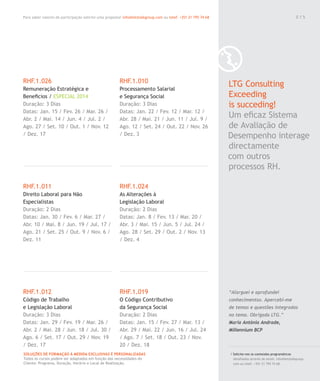 Para saber valores de participação solicite uma proposta! info@letstalkgroup.com ou telef. +351 21 795 74 68
SOLUÇÕES DE FORMAÇÃO Á MEDIDA EXCLUSIVAS E PERSONALIZADAS
Todos os cursos podem ser adaptados em função das necessidades do
Cliente: Programa, Duração, Horário e Local de Realização.
0 1 5
/ Solicite-nos os conteúdos programáticos
detalhados através de email. info@letstalkgroup.
com ou telef. +351 21 795 74 68.
LTG Consulting
Exceeding
is succeding!
Um eﬁcaz Sistema
de Avaliação de
Desempenho interage
directamente
com outros
processos RH.
“Alarguei e aprofundei
conhecimentos. Apercebi-me
de temas e questões integrados
no tema. Obrigada LTG.”
Maria Antónia Andrade,
Millennium BCP
RHF.1.026
Remuneração Estratégica e
Beneﬁcios / ESPECIAL 2014
Duração: 3 Dias
Datas: Jan. 15 / Fev. 26 / Mar. 26 /
Abr. 2 / Mai. 14 / Jun. 4 / Jul. 2 /
Ago. 27 / Set. 10 / Out. 1 / Nov. 12
/ Dez. 17
RHF.1.011
Direito Laboral para Não
Especialistas
Duração: 2 Dias
Datas: Jan. 30 / Fev. 6 / Mar. 27 /
Abr. 10 / Mai. 8 / Jun. 19 / Jul. 17 /
Ago. 21 / Set. 25 / Out. 9 / Nov. 6 /
Dez. 11
RHF.1.012
Código de Trabalho
e Legislação Laboral
Duração: 3 Dias
Datas: Jan. 29 / Fev. 19 / Mar. 26 /
Abr. 2 / Mai. 28 / Jun. 18 / Jul. 30 /
Ago. 6 / Set. 17 / Out. 29 / Nov. 19
/ Dez. 17
RHF.1.010
Processamento Salarial
e Segurança Social
Duração: 3 Dias
Datas: Jan. 22 / Fev. 12 / Mar. 12 /
Abr. 28 / Mai. 21 / Jun. 11 / Jul. 9 /
Ago. 12 / Set. 24 / Out. 22 / Nov. 26
/ Dez. 3
RHF.1.024
As Alterações à
Legislação Laboral
Duração: 2 Dias
Datas: Jan. 8 / Fev. 13 / Mar. 20 /
Abr. 3 / Mai. 15 / Jun. 5 / Jul. 24 /
Ago. 28 / Set. 29 / Out. 2 / Nov. 13
/ Dez. 4
RHF.1.019
O Código Contributivo
da Segurança Social
Duração: 2 Dias
Datas: Jan. 15 / Fev. 27 / Mar. 13 /
Abr. 29 / Mai. 22 / Jun. 16 / Jul. 24
/ Ago. 7 / Set. 18 / Out. 23 / Nov.
20 / Dez. 18
0 1 5
 