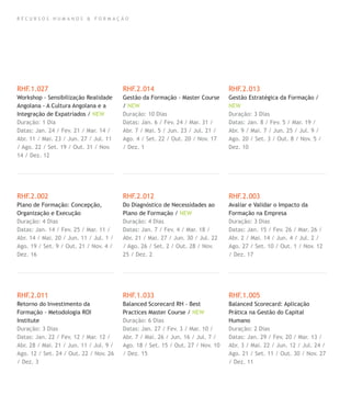R E C U R S O S H U M A N O S & F O R M A Ç Ã O
RHF.1.027
Workshop - Sensibilização Realidade
Angolana - A Cultura Angolana e a
Integração de Expatriados / NEW
Duração: 1 Dia
Datas: Jan. 24 / Fev. 21 / Mar. 14 /
Abr. 11 / Mai. 23 / Jun. 27 / Jul. 11
/ Ago. 22 / Set. 19 / Out. 31 / Nov.
14 / Dez. 12
RHF.2.002
Plano de Formação: Concepção,
Organização e Execução
Duração: 4 Dias
Datas: Jan. 14 / Fev. 25 / Mar. 11 /
Abr. 14 / Mai. 20 / Jun. 11 / Jul. 1 /
Ago. 19 / Set. 9 / Out. 21 / Nov. 4 /
Dez. 16
RHF.2.011
Retorno do Investimento da
Formação - Metodologia ROI
Institute
Duração: 3 Dias
Datas: Jan. 22 / Fev. 12 / Mar. 12 /
Abr. 28 / Mai. 21 / Jun. 11 / Jul. 9 /
Ago. 12 / Set. 24 / Out. 22 / Nov. 26
/ Dez. 3
RHF.2.014
Gestão da Formação - Master Course
/ NEW
Duração: 10 Dias
Datas: Jan. 6 / Fev. 24 / Mar. 31 /
Abr. 7 / Mai. 5 / Jun. 23 / Jul. 21 /
Ago. 4 / Set. 22 / Out. 20 / Nov. 17
/ Dez. 1
RHF.2.012
Do Diagnóstico de Necessidades ao
Plano de Formação / NEW
Duração: 4 Dias
Datas: Jan. 7 / Fev. 4 / Mar. 18 /
Abr. 21 / Mai. 27 / Jun. 30 / Jul. 22
/ Ago. 26 / Set. 2 / Out. 28 / Nov.
25 / Dez. 2
RHF.1.033
Balanced Scorecard RH - Best
Practices Master Course / NEW
Duração: 6 Dias
Datas: Jan. 27 / Fev. 3 / Mar. 10 /
Abr. 7 / Mai. 26 / Jun. 16 / Jul. 7 /
Ago. 18 / Set. 15 / Out. 27 / Nov. 10
/ Dez. 15
RHF.2.013
Gestão Estratégica da Formação /
NEW
Duração: 3 Dias
Datas: Jan. 8 / Fev. 5 / Mar. 19 /
Abr. 9 / Mai. 7 / Jun. 25 / Jul. 9 /
Ago. 20 / Set. 3 / Out. 8 / Nov. 5 /
Dez. 10
RHF.2.003
Avaliar e Validar o Impacto da
Formação na Empresa
Duração: 3 Dias
Datas: Jan. 15 / Fev. 26 / Mar. 26 /
Abr. 2 / Mai. 14 / Jun. 4 / Jul. 2 /
Ago. 27 / Set. 10 / Out. 1 / Nov. 12
/ Dez. 17
RHF.1.005
Balanced Scorecard: Aplicação
Prática na Gestão do Capital
Humano
Duração: 2 Dias
Datas: Jan. 29 / Fev. 20 / Mar. 13 /
Abr. 3 / Mai. 22 / Jun. 12 / Jul. 24 /
Ago. 21 / Set. 11 / Out. 30 / Nov. 27
/ Dez. 11
 