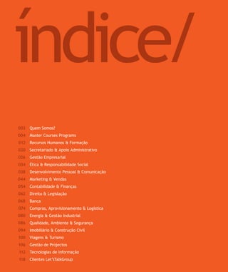 SOLUÇÕES DE FORMAÇÃO Á MEDIDA EXCLUSIVAS E PERSONALIZADAS
Todos os cursos podem ser adaptados em função das necessidades do
Cliente: Programa, Duração, Horário e Local de Realização.
Para saber valores de participação solicite uma proposta! info@letstalkgroup.com ou telef. +351 21 795 74 68
Quem Somos?
Master Courses Programs
Recursos Humanos & Formação
Secretariado & Apoio Administrativo
Gestão Empresarial
Ética & Responsabilidade Social
Desenvolvimento Pessoal & Comunicação
Marketing & Vendas
Contabilidade & Finanças
Direito & Legislação
Banca
Compras, Aprovisionamento & Logística
Energia & Gestão Industrial
Qualidade, Ambiente & Segurança
Imobiliário & Construção Civil
Viagens & Turismo
Gestão de Projectos
Tecnologias de Informação
Clientes Let’sTalkGroup
003
004
012
020
026
034
038
044
054
062
068
074
080
086
094
100
106
112
118
índice/
 