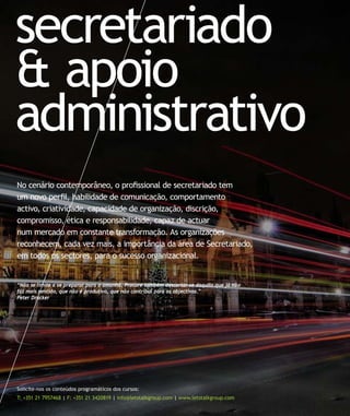 secretariado
& apoio
administrativo
No cenário contemporâneo, o proﬁssional de secretariado tem
um novo perﬁl, habilidade de comunicação, comportamento
activo, criatividade, capacidade de organização, discrição,
compromisso, ética e responsabilidade, capaz de actuar
num mercado em constante transformação. As organizações
reconhecem, cada vez mais, a importância da área de Secretariado,
em todos os sectores, para o sucesso organizacional.
Solicite-nos os conteúdos programáticos dos cursos:
T: +351 21 7957468 | F: +351 21 3420819 | info@letstalkgroup.com | www.letstalkgroup.com
“Não se limite a se preparar para o amanhã. Procure também descartar-se daquilo que já não
faz mais sentido, que não é produtivo, que não contribui para os objectivos.”
Peter Drucker
 