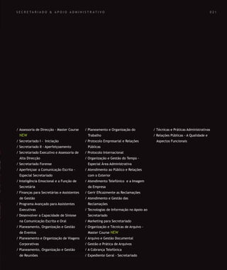 SOLUÇÕES DE FORMAÇÃO Á MEDIDA EXCLUSIVAS E PERSONALIZADAS
Todos os cursos podem ser adaptados em função das necessidades do
Cliente: Programa, Duração, Horário e Local de Realização.
SOLUÇÕES DE FORMAÇÃO Á MEDIDA EXCLUSIVAS E PERSONALIZADAS
Todos os cursos podem ser adaptados em função das necessidades do
Cliente: Programa, Duração, Horário e Local de Realização.
S E C R E T A R I A D O & A P O I O A D M I N I S T R A T I V O
/ Assessoria de Direcção - Master Course
NEW
/ Secretariado I - Iniciação
/ Secretariado II - Aperfeiçoamento
/ Secretariado Executivo e Assessoria de
Alta Direcção
/ Secretariado Forense
/ Aperfeiçoar a Comunicação Escrita -
Especial Secretariado
/ Inteligência Emocional e a Função de
Secretária
/ Finanças para Secretárias e Assistentes
de Gestão
/ Programa Avançado para Assistentes
Executivas
/ Desenvolver a Capacidade de Síntese
na Comunicação Escrita e Oral
/ Planeamento, Organização e Gestão
de Eventos
/ Planeamento e Organização de Viagens
Corporativas
/ Planeamento, Organização e Gestão
de Reuniões
/ Planeamento e Organização do
Trabalho
/ Protocolo Empresarial e Relações
Públicas
/ Protocolo Internacional
/ Organização e Gestão do Tempo -
Especial Área Administrativa
/ Atendimento ao Público e Relações
com o Exterior
/ Atendimento Telefónico e a Imagem
da Empresa
/ Gerir Eﬁcazmente as Reclamações
/ Atendimento e Gestão das
Reclamações
/ Tecnologias de Informação no Apoio ao
Secretariado
/ Marketing para Secretariado
/ Organização e Técnicas de Arquivo -
Master Course NEW
/ Arquivo e Gestão Documental
/ Gestão e Prática de Arquivos
/ A Cobrança Telefónica
/ Expediente Geral - Secretariado
/ Técnicas e Práticas Administrativas
/ Relações Públicas - A Qualidade e
Aspectos Funcionais
0 2 1
 