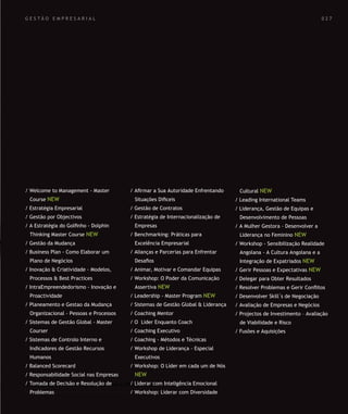 SOLUÇÕES DE FORMAÇÃO Á MEDIDA EXCLUSIVAS E PERSONALIZADAS
Todos os cursos podem ser adaptados em função das necessidades do
Cliente: Programa, Duração, Horário e Local de Realização.
SOLUÇÕES DE FORMAÇÃO Á MEDIDA EXCLUSIVAS E PERSONALIZADAS
Todos os cursos podem ser adaptados em função das necessidades do
Cliente: Programa, Duração, Horário e Local de Realização.
G E S T Ã O E M P R E S A R I A L
/ Welcome to Management - Master
Course NEW
/ Estratégia Empresarial
/ Gestão por Objectivos
/ A Estratégia do Golﬁnho - Dolphin
Thinking Master Course NEW
/ Gestão da Mudança
/ Business Plan - Como Elaborar um
Plano de Negócios
/ Inovação & Criatividade - Modelos,
Processos & Best Practices
/ IntraEmpreendedorismo - Inovação e
Proactividade
/ Planeamento e Gestao da Mudança
Organizacional - Pessoas e Processos
/ Sistemas de Gestão Global - Master
Courser
/ Sistemas de Controlo Interno e
Indicadores de Gestão Recursos
Humanos
/ Balanced Scorecard
/ Responsabilidade Social nas Empresas
/ Tomada de Decisão e Resolução de
Problemas
/ Aﬁrmar a Sua Autoridade Enfrentando
Situações Diﬁceis
/ Gestão de Contratos
/ Estratégia de Internacionalização de
Empresas
/ Benchmarking: Práticas para
Excelência Empresarial
/ Alianças e Parcerias para Enfrentar
Desaﬁos
/ Animar, Motivar e Comandar Equipas
/ Workshop: O Poder da Comunicação
Assertiva NEW
/ Leadership - Master Program NEW
/ Sistemas de Gestão Global & Liderança
/ Coaching Mentor
/ O Lider Enquanto Coach
/ Coaching Executivo
/ Coaching - Métodos e Técnicas
/ Workshop de Liderança - Especial
Executivos
/ Workshop: O Líder em cada um de Nós
NEW
/ Liderar com Inteligência Emocional
/ Workshop: Liderar com Diversidade
Cultural NEW
/ Leading International Teams
/ Liderança, Gestão de Equipas e
Desenvolvimento de Pessoas
/ A Mulher Gestora - Desenvolver a
Liderança no Feminino NEW
/ Workshop - Sensibilização Realidade
Angolana - A Cultura Angolana e a
Integração de Expatriados NEW
/ Gerir Pessoas e Expectativas NEW
/ Delegar para Obter Resultados
/ Resolver Problemas e Gerir Conﬂitos
/ Desenvolver Skill´s de Negociação
/ Avaliação de Empresas e Negócios
/ Projectos de Investimento – Avaliação
de Viabilidade e Risco
/ Fusões e Aquisições
0 2 7
 