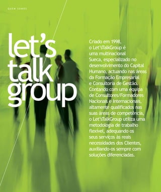 let’s
talk
group
Criado em 1998,
o Let’sTalkGroup é
uma multinacional
Sueca, especializado no
desenvolvimento do Capital
Humano, actuando nas áreas
da Formação Empresarial
e Consultoria de Gestão.
Contando com uma equipa
de Consultores/Formadores
Nacionais e Internacionais,
altamente qualificados nas
suas áreas de competência,
o Let’sTalkGroup utiliza uma
metodologia de trabalho
flexível, adequando os
seus serviços às reais
necessidades dos Clientes,
auxiliando-os sempre com
soluções diferenciadas.
Q U E M S O M O S
 
