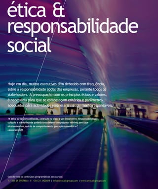 ética &
responsabilidade
social
Solicite-nos os conteúdos programáticos dos cursos:
T: +351 21 7957468 | F: +351 21 3420819 | info@letstalkgroup.com | www.letstalkgroup.com
“A ética da responsabilidade, centrada na vida, é um imperativo. Responsabilidade,
cuidado e solidariedade poderão estabelecer um patamar mínimo para que
alcancemos um padrão de comportamento que seja humanitário”.
Leonardo Boff
Hoje em dia, muitos executivos têm debatido com frequência,
sobre a responsabilidade social das empresas, perante todos os
stakeholders. A preocupação com os princípios éticos e valores,
é necessária para que se estabeleçam critérios e parâmetros
adequados para actividades empresariais socialmente responsáveis.
 