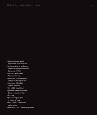 SOLUÇÕES DE FORMAÇÃO Á MEDIDA EXCLUSIVAS E PERSONALIZADAS
Todos os cursos podem ser adaptados em função das necessidades do
Cliente: Programa, Duração, Horário e Local de Realização.
SOLUÇÕES DE FORMAÇÃO Á MEDIDA EXCLUSIVAS E PERSONALIZADAS
Todos os cursos podem ser adaptados em função das necessidades do
Cliente: Programa, Duração, Horário e Local de Realização.
É T I C A & R E S P O N S A B I L I D A D E S O C I A L
/ Responsabilidade Social
Corporativa - Master Course
/ Implementação de um Sistema
de Gestão da Responsabilidade
Social pela NP 4469-1
/ ISO 26000 Aplicada aos
Recursos Humanos
/ Workshop – Principos Básicos
de Responsabilidade Social
/ Workshop - ISO 26000:
Direitos Humanos
/ ISO 26000: Ética Global
/ Promover a Responsabilidade
Social na Cadeia de Valor
/ Ética 360º
/ Ética nas Organizações –
O Código de Ética
/ Ética Global e a Prevenção
da Corrupção
/ Workshop - Ética e Valores Proﬁssionais
0 3 5
 