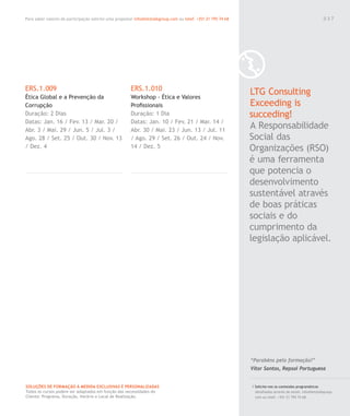 Para saber valores de participação solicite uma proposta! info@letstalkgroup.com ou telef. +351 21 795 74 68
SOLUÇÕES DE FORMAÇÃO Á MEDIDA EXCLUSIVAS E PERSONALIZADAS
Todos os cursos podem ser adaptados em função das necessidades do
Cliente: Programa, Duração, Horário e Local de Realização.
ERS.1.009
Ética Global e a Prevenção da
Corrupção
Duração: 2 Dias
Datas: Jan. 16 / Fev. 13 / Mar. 20 /
Abr. 3 / Mai. 29 / Jun. 5 / Jul. 3 /
Ago. 28 / Set. 25 / Out. 30 / Nov. 13
/ Dez. 4
ERS.1.010
Workshop - Ética e Valores
Proﬁssionais
Duração: 1 Dia
Datas: Jan. 10 / Fev. 21 / Mar. 14 /
Abr. 30 / Mai. 23 / Jun. 13 / Jul. 11
/ Ago. 29 / Set. 26 / Out. 24 / Nov.
14 / Dez. 5
LTG Consulting
Exceeding is
succeding!
A Responsabilidade
Social das
Organizações (RSO)
é uma ferramenta
que potencia o
desenvolvimento
sustentável através
de boas práticas
sociais e do
cumprimento da
legislação aplicável.
/ Solicite-nos os conteúdos programáticos
detalhados através de email. info@letstalkgroup.
com ou telef. +351 21 795 74 68.
“Parabéns pela formação!”
Vítor Santos, Repsol Portuguesa
0 3 7
 