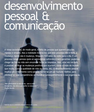 desenvolvimento
pessoal &
comunicação
Solicite-nos os conteúdos programáticos dos cursos:
T: +351 21 7957468 | F: +351 21 3420819 | info@letstalkgroup.com | www.letstalkgroup.com
“Não sobreviverão os mais fortes, nem os mais
inteligentes, mas sim os que melhor se adaptarem.”
Charles Darwin
A nossa sociedade, de modo geral, é feita de pessoas que querem soluções
rápidas e simples. Mas a realidade mostra-nos que este processo não é fácil: a
mudança rápida não é mudança. Ninguém ﬁca sábio da noite para o dia. É um
processo longo, penoso (pois só aprendemos sofrendo) e sem garantias: podemos
chegar ao ﬁm da vida sem encontrar todas as respostas. Mas, uma vez iniciado,
é possível veriﬁcar as mudanças positivas que ocorrem, como a visão do mundo
que muda, como a qualidade de vida aumenta, etc. O desenvolvimento pessoal
implica um crescimento como pessoa: tornar-se um ser humano melhor, para
oferecer as suas competências ao mundo e consequentemente à sua organização.
 