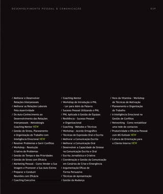 SOLUÇÕES DE FORMAÇÃO Á MEDIDA EXCLUSIVAS E PERSONALIZADAS
Todos os cursos podem ser adaptados em função das necessidades do
Cliente: Programa, Duração, Horário e Local de Realização.
SOLUÇÕES DE FORMAÇÃO Á MEDIDA EXCLUSIVAS E PERSONALIZADAS
Todos os cursos podem ser adaptados em função das necessidades do
Cliente: Programa, Duração, Horário e Local de Realização.
D E S E N V O L V I M E N T O P E S S O A L & C O M U N I C A Ç Ã O
/ Melhorar e Desenvolver
Relações Interpessoais
/ Melhorar as Relações Laborais
Pela Assertividade
/ Do Auto-Conhecimento ao
Desenvolvimento das Relações
Interpessoais - Metodologia
Coaching Mentor NEW
/ Gestão do Stress, Planeamento
e Organização do Trabalho com
Inteligência Emocional NEW
/ Resolver Problemas e Gerir Conﬂitos
/ Workshop - Resolução
Criativa de Problemas
/ Gestão do Tempo e das Prioridades
/ Gestão do Stress com Eﬁcácia
/ Marketing Pessoal - Como Vender a Sua
Imagem e Promover a Sua Auto Estima
/ Preparar e Conduzir
Reuniões com Eﬁcácia
/ Coaching Executivo
/ Coaching Mentor
/ Workshop de Introdução à PNL
- Ler para Além da Palavra
/ Sucesso Pessoal Utilizando o PNL
/ PNL Aplicada à Gestão de Equipas
/ Resiliência - Sucesso Pessoal
e Organizacional
/ Coaching - Métodos e Técnicas
/ Workshop - Acordo Ortográﬁco
/ Técnicas de Expressão Oral e Escrita
/ Melhorar a Comunicação Escrita
/ Melhorar a Comunicação Oral
/ Desenvolver a Capacidade de Síntese
na Comunicação Escrita e Oral
/ Escrita Jornalística e Criativa
/ Coordenação e Gestão da Comunicação
em Cenários de Crise e Emergência
/ Argumentação Eﬁcaz de
Forma Persuasiva
/ Técnicas de Apresentação
/ Gestão da Mudança
/ Hora da Vitamina - Workshop
de Técnicas de Motivação
/ Planeamento e Organização
do Trabalho
/ A Inteligência Emocional na
Gestão de Conﬂitos
/ Networking – Como rentabilizar
uma rede de contactos
/ Produtividade e Eﬁcácia Pessoal
com MS Outlook NEW
/ Cultura de Orientação para
o Cliente Interno NEW
0 3 9
 