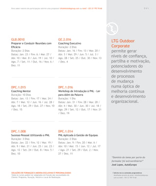 Para saber valores de participação solicite uma proposta! info@letstalkgroup.com ou telef. +351 21 795 74 68
SOLUÇÕES DE FORMAÇÃO Á MEDIDA EXCLUSIVAS E PERSONALIZADAS
Todos os cursos podem ser adaptados em função das necessidades do
Cliente: Programa, Duração, Horário e Local de Realização.
GLB.0010
Preparar e Conduzir Reuniões com
Eﬁcácia
Duração: 2 Dias
Datas: Jan. 23 / Fev. 6 / Mar. 27 /
Abr. 10 / Mai. 8 / Jun. 19 / Jul. 10 /
Ago. 7 / Set. 11 / Out. 16 / Nov. 6 /
Dez. 11
DPC.1.015
Coaching Mentor
Duração: 10 Dias
Datas: Jan. 13 / Fev. 17 / Mar. 24 /
Abr. 7 / Mai. 12 / Jun. 16 / Jul. 28 /
Ago. 18 / Set. 29 / Out. 27 / Nov. 10
/ Dez. 15
DPC.1.008
Sucesso Pessoal Utilizando o PNL
Duração: 3 Dias
Datas: Jan. 22 / Fev. 12 / Mar. 19 /
Abr. 9 / Mai. 21 / Jun. 25 / Jul. 23 /
Ago. 12 / Set. 24 / Out. 8 / Nov. 5 /
Dez. 10
GE.2.016
Coaching Executivo
Duração: 2 Dias
Datas: Jan. 16 / Fev. 13 / Mar. 20 /
Abr. 3 / Mai. 29 / Jun. 5 / Jul. 3 /
Ago. 28 / Set. 25 / Out. 30 / Nov. 13
/ Dez. 4
DPC.1.016
Workshop de Introdução à PNL - Ler
para Além da Palavra
Duração: 1 Dia
Datas: Jan. 31 / Fev. 28 / Mar. 28 /
Abr. 4 / Mai. 30 / Jun. 30 / Jul. 18 /
Ago. 29 / Set. 12 / Out. 17 / Nov. 21
/ Dez. 19
DPC.1.014
PNL Aplicada à Gestão de Equipas
Duração: 2 Dias
Datas: Jan. 9 / Fev. 20 / Mar. 6 /
Abr. 10 / Mai. 15 / Jun. 12 / Jul. 17
/ Ago. 21 / Set. 29 / Out. 2 / Nov.
27 / Dez. 11
LTG Outdoor
Corporate
permite gerar
níveis de conﬁança,
partilha e motivação,
potenciadores do
desenvolvimento
de processos
de mudança
numa óptica de
melhoria contínua
e desenvolvimento
organizacional.
/ Solicite-nos os conteúdos programáticos
detalhados através de email. info@letstalkgroup.
com ou telef. +351 21 795 74 68.
“Domínio do tema por parte do
formador foi extraordinário!”
José Lopes, AutoEuropa
0 4 1
 