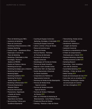 SOLUÇÕES DE FORMAÇÃO Á MEDIDA EXCLUSIVAS E PERSONALIZADAS
Todos os cursos podem ser adaptados em função das necessidades do
Cliente: Programa, Duração, Horário e Local de Realização.
SOLUÇÕES DE FORMAÇÃO Á MEDIDA EXCLUSIVAS E PERSONALIZADAS
Todos os cursos podem ser adaptados em função das necessidades do
Cliente: Programa, Duração, Horário e Local de Realização.
M A R K E T I N G & V E N D A S
/ Plano de Marketing para PME´s
/ Assistente de Marketing
/ Plano de Comunicação
/ Marketing de Relacionamento e CRM
/ Database Marketing
/ Contact Center - Atendimento Eﬁcaz
/ Elaboração e Controlo do
Plano de Marketing
/ Marketing e Publicidade na Web
/ Estratégias, Tácticas e
Modelos de PRICING
/ Gestão de Produtos e Marcas
/ Marketing de Serviços
/ Marketing Estratégico para a Indústria
/ Marketing Internacional
/ Marketing Digital
/ Marketing Imobiliário NEW
/ Marketing Territorial e
Gestão Urbana NEW
/ Marketing na Restauração NEW
/ Protocolo Empresarial e
Relações Públicas
/ Protocolo Internacional
/ Planeamento, Organização
e Gestão de Eventos
/ Merchandising e a
Importância nas Vendas
/ Benchmarking: Práticas para
Excelência Empresarial
/ Coaching de Equipas Comerciais -
Marketing, Estratégia e Criatividade NEW
/ Coaching de Equipas Comerciais
/ Liderar e Animar a Força de Vendas
/ Planos de Incentivos para
Equipas de Vendas
/ Hora da Vitamina - Workshop
de Técnicas de Motivação
/ Formação de Gestores de
Equipas Comerciais
/ Metodologias de Previsão de Vendas
/ Tácticas de Venda Consultiva
/ Negociar e Gerir Grandes Contas
/ Desenvolver Skill´s de Negociação
/ Gestão Operacional e Emocional
do Cliente Insatisfeito
/ A Importância do Telefone no
Departamento Comercial
/ Workshop de Vendas de Alto Desempenho
/ Técnicas de Vendas Inicial
- Especial Juniores
/ Técnicas de Vendas Avançadas
- Especial Séniores
/ Tecnicas de Vendas e Fidelização
de Clientes NEW
/ CRM: As 5 Pirâmides do Marketing de
Relacionamento - Como Fidelizar Clientes
/ Prospecção Eﬁcaz de Clientes
/ Clienting - Potenciar o Valor do Cliente
/ Telemarketing: Vendas Activas
Através do Telefone
/ Atendimento Telefónico e
a Imagem da Empresa
/ Assistente Comercial
/ Excelência no Atendimento ao Cliente
/ O Poder do Comportamento -
Orientação para o Cliente NEW
/ Database Marketing e Marketing
de Relacionamento & CRM NEW
/ Marketing Research
/ Networking – Como rentabilizar
uma rede de contactos
/ Social Media Marketing NEW
/ Workshop - O Valor da Venda NEW
/ Media Training NEW
/ Gestão de Comunicação de Crise NEW
/ Como Lidar com os Jornalistas NEW
/ Workshop: Coordenação e Gestão
da Comunicação em Cenários
de Crise e Emergência NEW
0 4 5
 