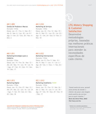 Para saber valores de participação solicite uma proposta! info@letstalkgroup.com ou telef. +351 21 795 74 68
SOLUÇÕES DE FORMAÇÃO Á MEDIDA EXCLUSIVAS E PERSONALIZADAS
Todos os cursos podem ser adaptados em função das necessidades do
Cliente: Programa, Duração, Horário e Local de Realização.
MV.1.009
Gestão de Produtos e Marcas
Duração: 4 Dias
Datas: Jan. 21 / Fev. 4 / Mar. 25 /
Abr. 8 / Mai. 6 / Jun. 30 / Jul. 8 /
Ago. 5 / Set. 23 / Out. 28 / Nov. 4 /
Dez. 2
MV.1.011
Marketing Estratégico para a
Indústria
Duração: 3 Dias
Datas: Jan. 15 / Fev. 26 / Mar. 12 /
Abr. 28 / Mai. 14 / Jun. 18 / Jul. 16
/ Ago. 27 / Set. 10 / Out. 15 / Nov.
19 / Dez. 17
MV.1.013
Marketing Digital
Duração: 2 Dias
Datas: Jan. 15 / Fev. 27 / Mar. 13 /
Abr. 29 / Mai. 22 / Jun. 16 / Jul. 24
/ Ago. 7 / Set. 18 / Out. 23 / Nov.
20 / Dez. 18
MV.1.010
Marketing de Serviços
Duração: 3 Dias
Datas: Jan. 22 / Fev. 12 / Mar. 19 /
Abr. 9 / Mai. 21 / Jun. 25 / Jul. 23 /
Ago. 12 / Set. 24 / Out. 8 / Nov. 5 /
Dez. 10
MV.1.012
Marketing Internacional
Duração: 3 Dias
Datas: Jan. 8 / Fev. 5 / Mar. 19 /
Abr. 9 / Mai. 7 / Jun. 11 / Jul. 2 /
Ago. 20 / Set. 3 / Out. 1 / Nov. 26 /
Dez. 3
ICC.1.013
Marketing Imobiliário / NEW
Duração: 3 Dias
Datas: Jan. 15 / Fev. 12 / Mar. 26 /
Abr. 2 / Mai. 14 / Jun. 4 / Jul. 30 /
Ago. 27 / Set. 10 / Out. 29 / Nov. 12
/ Dez. 17
LTG Mistery Shopping
& Customer
Satisfaction
Desenvolve
metodologias
próprias, baseadas
nas melhores práticas
internacionais
para atender às
necessidades
especíﬁcas de
cada cliente.
/ Solicite-nos os conteúdos programáticos
detalhados através de email. info@letstalkgroup.
com ou telef. +351 21 795 74 68.
“Gostei muito do curso, aprendi
novas formas de atender o
cliente e de passar uma imagem
muito positiva dos serviços
para os quais trabalho.”
Maria das Dores Pinto, SMAS
Vila Franca de Xira
0 4 7
 
