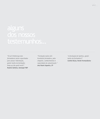 Para saber valores de participação solicite uma proposta! info@letstalkgroup.com ou telef. +351 21 795 74 68
SOLUÇÕES DE FORMAÇÃO Á MEDIDA EXCLUSIVAS E PERSONALIZADAS
Todos os cursos podem ser adaptados em função das necessidades do
Cliente: Programa, Duração, Horário e Local de Realização.
alguns
dos nossos
testemunhos…
“Formação muito útil.
Excelente formadora, pela
simpatia, conhecimentos e
capacidade de comunicação.”
Ana Paula Urgueira, CP
“O Let’sTalkGroup tem
formadores muito capacitados
para passar informação,
gostei muito da formação.
Keep up the good work!”
Ruzena Galiano, Sonangol P&P
“A formação foi óptima, gostei
muito da formadora!”
Camila Razzo, Roche Farmacêutica
0 5 3
 