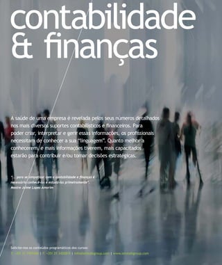 contabilidade
& ﬁnanças
Solicite-nos os conteúdos programáticos dos cursos:
T: +351 21 7957468 | F: +351 21 3420819 | info@letstalkgroup.com | www.letstalkgroup.com
A saúde de uma empresa é revelada pelos seus números detalhados
nos mais diversos suportes contabilísticos e ﬁnanceiros. Para
poder criar, interpretar e gerir essas informações, os proﬁssionais
necessitam de conhecer a sua “linguagem”. Quanto melhor a
conhecerem, e mais informações tiverem, mais capacitados
estarão para contribuir e/ou tomar decisões estratégicas.
“... para se simpatizar com a contabilidade e ﬁnanças é
necessário conhecê-las e estudá-las primeiramente”.
Mestre Jaime Lopes Amorim
 