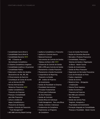 SOLUÇÕES DE FORMAÇÃO Á MEDIDA EXCLUSIVAS E PERSONALIZADAS
Todos os cursos podem ser adaptados em função das necessidades do
Cliente: Programa, Duração, Horário e Local de Realização.
SOLUÇÕES DE FORMAÇÃO Á MEDIDA EXCLUSIVAS E PERSONALIZADAS
Todos os cursos podem ser adaptados em função das necessidades do
Cliente: Programa, Duração, Horário e Local de Realização.
C O N T A B I L I D A D E & F I N A N Ç A S
/ Contabilidade Geral (Nível I)
/ Contabilidade Geral (Nível II)
/ Contabilidade Bancária NEW
/ SNC – O Sistema de
Normalização Contabilística
/ O Sistema Contabilístico Angolano
/ Contabilidade Analítica e Orçamental
/ Contabilidade Pública
/ Elaboração e Análise dos Modelos
Declarativos de: IVA, IRS, IRC
/ O Encerramento do Exercício
/ Consolidação de Contas de Acordo
com as Normas IAS-IFRS
/ Normas Internacionais
Relatorios Financeiros NEW
/ Análise Contabilística e
Financeira de Empresas
/ Finanças e Contabilidade
para Não Financeiros
/ Leitura e Análise de
Mapas Contabilisticos e
Financeiros da Empresa
/ Gestão e Controlo de Tesouraria
– “Cash Management”
/ ABC/ABM (Activity Based Costing)
/ Auditoria Contabilística e Financeira
/ Auditoria e Controlo Interno
/ Balanced Scorecard
/ Instrumentos de Controlo de Gestão:
Tableaux de Bord e BSC NEW
/ O Essencial do Controlo de Gestão
/ KRIS e KPIS para Controlo de Gestão
/ Planeamento e Gestão Financeira
/ Planeamento e Gestão Orçamental
/ A Importância do Reporting
Financeiro na Gestão
/ API – Análise de Projectos
de Investimento
/ Gestão da Fiscalidade na Empresa
/ Fiscalidade Internacional –
Princípios Fundamentais
/ O Excel para Proﬁssionais
da Área Financeira
/ Gestão de Contratos
/ Gestão Eﬁcaz de Cobranças
/ Credit Management – Para uma Eﬁcaz
Gestão, Controlo e Cobranças
/ Fundamentos de Compliance
/ Implementar um Programa
de Compliance
/ Curso de Gestão Patrimonial
/ Noções de Garantias Bancárias
/ Mercados e Produtos Financeiros
/ Contabilidade, Finanças e
Sistemas de Gestão e Organização
na Banca - Master Course
/ Gestão de Investimentos
/ Gestão do Risco Financeiro
/ Negociação em Derivados Financeiros
/ Curso de Introdução ao Forex
/ Fusões e Aquisições
/ Gestão de Activos
/ Relatório Único – Obrigações
e Implicações
/ Sistema Fiscal Angolano
/ Análise Económica e
Financeira de Projectos
/ Mini MBA para Gestores
Não Financeiros
/ Gestão dos Activos Fixos
Tangíveis, Intangíveis e
Propriedades de Investimento
/ Formação integrada em Contabilidade,
Finanças e Fiscalidade - Master Course
0 5 5
 