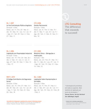 Para saber valores de participação solicite uma proposta! info@letstalkgroup.com ou telef. +351 21 795 74 68
SOLUÇÕES DE FORMAÇÃO Á MEDIDA EXCLUSIVAS E PERSONALIZADAS
Todos os cursos podem ser adaptados em função das necessidades do
Cliente: Programa, Duração, Horário e Local de Realização.
DL.1.007
Lei da Contratação Pública Angolana
Duração: 2 Dias
Datas: Jan. 9 / Fev. 20 / Mar. 6 /
Abr. 10 / Mai. 15 / Jun. 12 / Jul. 17
/ Ago. 21 / Set. 29 / Out. 2 / Nov.
27 / Dez. 11
DL.1.006
Legislação em Propriedade Industrial
Duração: 3 Dias
Datas: Jan. 15 / Fev. 26 / Mar. 26 /
Abr. 2 / Mai. 14 / Jun. 4 / Jul. 2 /
Ago. 27 / Set. 10 / Out. 1 / Nov. 12
/ Dez. 17
RHF.1.019
O Código Contributivo da Segurança
Social
Duração: 2 Dias
Datas: Jan. 15 / Fev. 27 / Mar. 13 /
Abr. 29 / Mai. 22 / Jun. 16 / Jul. 24
/ Ago. 7 / Set. 18 / Out. 23 / Nov.
20 / Dez. 18
CF.4.006
Gestão Patrimonial
Duração: 3 Dias
Datas: Jan. 8 / Fev. 5 / Mar. 19 /
Abr. 9 / Mai. 7 / Jun. 25 / Jul. 9 /
Ago. 20 / Set. 3 / Out. 8 / Nov. 5 /
Dez. 10
CF.3.003
Relatório Único - Obrigações e
Implicações
Duração: 1 Dia
Datas: Jan. 24 / Fev. 21 / Mar. 14 /
Abr. 11 / Mai. 23 / Jun. 27 / Jul. 11
/ Ago. 22 / Set. 19 / Out. 31 / Nov.
14 / Dez. 12
DL.1.002
Legislação Sobre Expropriações e
Servidões
Duração: 2 Dias
Datas: Jan. 9 / Fev. 27 / Mar. 6 /
Abr. 3 / Mai. 29 / Jun. 26 / Jul. 31 /
Ago. 28 / Set. 18 / Out. 23 / Nov. 20
/ Dez. 4
LTG Consulting
The difference
that exceeds
to succeed!
/ Solicite-nos os conteúdos programáticos
detalhados através de email. info@letstalkgroup.
com ou telef. +351 21 795 74 68.
“A formação foi proveitosa
em todos os aspectos. Bom
domínio da legislação por
parte da formadora.”
Gerson Soares, Serviço Nacional
das Alfândegas Angola
0 6 5
 