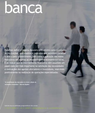 banca
Solicite-nos os conteúdos programáticos dos cursos:
T: +351 21 7957468 | F: +351 21 3420819 | info@letstalkgroup.com | www.letstalkgroup.com
Podemos deﬁnir o Sistema Bancário e Financeiro como o conjunto
de instituições, instrumentos e mercados que permitem canalizar
o aforro para o investimento, bem como a aplicação dos meios
ﬁnanceiros necessários ao desenvolvimento económico e social.
É de realçar que os intermediários ﬁnanceiros têm assumido um
papel cada vez mais importante na satisfação das necessidades
e motivações dos agentes aforradores e investidores, intervindo
positivamente na realização de operações especializadas.
“A volatilidade dos mercados é a maior aliada do
verdadeiro investidor.” Warren Buffett
 