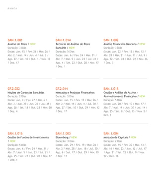 B A N C A
BAN.1.001
Analise de Risco / NEW
Duração: 3 Dias
Datas: Jan. 15 / Fev. 26 / Mar. 26 /
Abr. 2 / Mai. 14 / Jun. 4 / Jul. 2 /
Ago. 27 / Set. 10 / Out. 1 / Nov. 12
/ Dez. 17
CF.2.022
Noções de Garantias Bancárias
Duração: 2 Dias
Datas: Jan. 9 / Fev. 27 / Mar. 6 /
Abr. 3 / Mai. 29 / Jun. 26 / Jul. 31 /
Ago. 28 / Set. 18 / Out. 23 / Nov. 20
/ Dez. 4
BAN.1.016
Gestão de Fundos de Investimento
/ NEW
Duração: 5 Dias
Datas: Jan. 6 / Fev. 24 / Mar. 31 /
Abr. 7 / Mai. 5 / Jun. 23 / Jul. 21 /
Ago. 25 / Set. 22 / Out. 20 / Nov. 17
/ Dez. 1
BAN.1.014
Técnicas de Análise de Risco
Bancário / NEW
Duração: 5 Dias
Datas: Jan. 6 / Fev. 24 / Mar. 31 /
Abr. 7 / Mai. 5 / Jun. 23 / Jul. 21 /
Ago. 4 / Set. 22 / Out. 20 / Nov. 17
/ Dez. 1
CF.2.014
Mercados e Produtos Financeiros
Duração: 3 Dias
Datas: Jan. 15 / Fev. 12 / Mar. 26 /
Abr. 2 / Mai. 14 / Jun. 4 / Jul. 30 /
Ago. 27 / Set. 10 / Out. 29 / Nov. 12
/ Dez. 17
BAN.1.003
Bloomberg / NEW
Duração: 3 Dias
Datas: Jan. 29 / Fev. 19 / Mar. 26 /
Abr. 2 / Mai. 28 / Jun. 18 / Jul. 30 /
Ago. 6 / Set. 17 / Out. 29 / Nov. 19
/ Dez. 17
BAN.1.002
Analise Financeira Bancaria / NEW
Duração: 3 Dias
Datas: Jan. 22 / Fev. 12 / Mar. 12 /
Abr. 28 / Mai. 21 / Jun. 11 / Jul. 9 /
Ago. 12 / Set. 24 / Out. 22 / Nov. 26
/ Dez. 3
BAN.1.018
Gestão e Análise de Activos -
Aconselhamento Financeiro / NEW
Duração: 5 Dias
Datas: Jan. 20 / Fev. 10 / Mar. 17 /
Abr. 7 / Mai. 19 / Jun. 30 / Jul. 14 /
Ago. 25 / Set. 8 / Out. 13 / Nov. 3 /
Dez. 1
BAN.1.004
Mercado de Capitais / NEW
Duração: 2 Dias
Datas: Jan. 15 / Fev. 20 / Mar. 13 /
Abr. 10 / Mai. 22 / Jun. 12 / Jul. 17
/ Ago. 21 / Set. 25 / Out. 9 / Nov.
27 / Dez. 18
 
