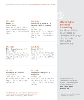 Para saber valores de participação solicite uma proposta! info@letstalkgroup.com ou telef. +351 21 795 74 68
SOLUÇÕES DE FORMAÇÃO Á MEDIDA EXCLUSIVAS E PERSONALIZADAS
Todos os cursos podem ser adaptados em função das necessidades do
Cliente: Programa, Duração, Horário e Local de Realização.
BAN.1.005
SWIFT / NEW
Duração: 2 Dias
Datas: Jan. 22 / Fev. 27 / Mar. 6 /
Abr. 29 / Mai. 29 / Jun. 26 / Jul. 3
/ Ago. 7 / Set. 4 / Out. 16 / Nov. 20
/ Dez. 4
BAN.1.007
Ética e Conduta Bancária / NOVO
Duração: 3 Dias
Datas: Jan. 15 / Fev. 26 / Mar. 12 /
Abr. 28 / Mai. 14 / Jun. 18 / Jul. 16
/ Ago. 27 / Set. 10 / Out. 15 / Nov.
19 / Dez. 17
CF.2.023
Fundamentos de Compliance
Duração: 2 Dias
Datas: Jan. 15 / Fev. 27 / Mar. 13 /
Abr. 29 / Mai. 22 / Jun. 16 / Jul. 24
/ Ago. 7 / Set. 18 / Out. 23 / Nov.
20 / Dez. 18
BAN.1.006
Dinamização de um Balcão - O
Mercado, o Negócio, as Pessoas /
NEW
Duração: 3 Dias
Datas: Jan. 22 / Fev. 12 / Mar. 19 /
Abr. 9 / Mai. 21 / Jun. 25 / Jul. 23 /
Ago. 12 / Set. 24 / Out. 8 / Nov. 5 /
Dez. 10
BAN.1.008
Basileia III / NOVO
Duração: 5 Dias
Datas: Jan. 13 / Fev. 17 / Mar. 24 /
Abr. 7 / Mai. 12 / Jun. 16 / Jul. 28
/ Ago. 18 / Set. 15 / Out. 27 / Nov.
10 / Dez. 15
CF.2.024
Implementar um Programa de
Compliance
Duração: 3 Dias
Datas: Jan. 15 / Fev. 26 / Mar. 12 /
Abr. 28 / Mai. 14 / Jun. 18 / Jul. 16
/ Ago. 27 / Set. 10 / Out. 15 / Nov.
19 / Dez. 17
0 7 1
/ Solicite-nos os conteúdos programáticos
detalhados através de email. info@letstalkgroup.
com ou telef. +351 21 795 74 68.
LTG Consulting
Exceeding
is succeding!
Um eﬁcaz Sistema
de Avaliação de
Desempenho interage
directamente
com outros
processos RH.
“Alarguei e aprofundei
conhecimentos. Apercebi-me
de temas e questões integrados
no tema. Obrigada LTG.”
Maria Antónia Andrade,
Millennium BCP
0 7 1
 