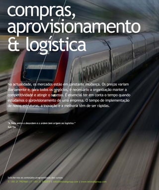 compras,
aprovisionamento
& logística
Solicite-nos os conteúdos programáticos dos cursos:
T: +351 21 7957468 | F: +351 21 3420819 | info@letstalkgroup.com | www.letstalkgroup.com
“A linha entre a desordem e a ordem tem origem na logistica.”
Sun Tzu
Na actualidade, os mercados estão em constante mudança. Os preços variam
diariamente e, para todos os negócios, é necessário a organização manter a
competitividade e atingir o sucesso. É essencial ter em conta o tempo quando
estudamos o aprovisionamento de uma empresa. O tempo de implementação
de novas estruturas, a inovação e a melhoria têm de ser rápidas.
 