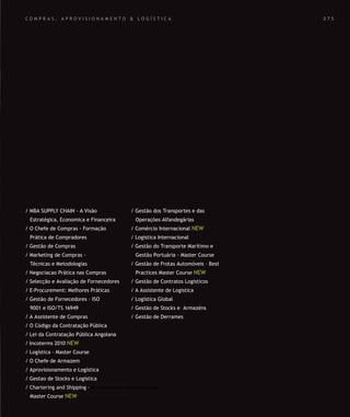 SOLUÇÕES DE FORMAÇÃO Á MEDIDA EXCLUSIVAS E PERSONALIZADAS
Todos os cursos podem ser adaptados em função das necessidades do
Cliente: Programa, Duração, Horário e Local de Realização.
SOLUÇÕES DE FORMAÇÃO Á MEDIDA EXCLUSIVAS E PERSONALIZADAS
Todos os cursos podem ser adaptados em função das necessidades do
Cliente: Programa, Duração, Horário e Local de Realização.
C O M P R A S , A P R O V I S I O N A M E N T O & L O G Í S T I C A
/ MBA SUPPLY CHAIN - A Visão
Estratégica, Economica e Financeira
/ O Chefe de Compras - Formação
Prática de Compradores
/ Gestão de Compras
/ Marketing de Compras -
Técnicas e Metodologias
/ Negociacao Prática nas Compras
/ Selecção e Avaliação de Fornecedores
/ E-Procurement: Melhores Práticas
/ Gestão de Fornecedores - ISO
9001 e ISO/TS 16949
/ A Assistente de Compras
/ O Código da Contratação Pública
/ Lei da Contratação Pública Angolana
/ Incoterms 2010 NEW
/ Logística - Master Course
/ O Chefe de Armazem
/ Aprovisionamento e Logística
/ Gestao de Stocks e Logistica
/ Chartering and Shipping -
Master Course NEW
/ Gestão dos Transportes e das
Operações Alfandegárias
/ Comércio Internacional NEW
/ Logistica Internacional
/ Gestão do Transporte Marítimo e
Gestão Portuária - Master Course
/ Gestão de Frotas Automóveis – Best
Practices Master Course NEW
/ Gestão de Contratos Logisticos
/ A Assistente de Logistica
/ Logística Global
/ Gestão de Stocks e Armazéns
/ Gestão de Derrames
0 7 5
 