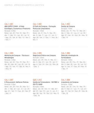 C O M P R A S , A P R O V I S I O N A M E N T O & L O G I S T I C A
CAL.1.001
MBA SUPPLY CHAIN - A Visão
Estratégica, Economica e Financeira
Duração: 6 Dias
Datas: Jan. 20 / Fev. 10 / Mar. 17 /
Abr. 7 / Mai. 19 / Jun. 30 / Jul. 14
/ Ago. 25 / Set. 8 / Out. 13 / Nov. 3
/ Dez. 1
CAL.1.004
Marketing de Compras - Técnicas e
Metodologias
Duração: 3 Dias
Datas: Jan. 22 / Fev. 19 / Mar. 19 /
Abr. 28 / Mai. 28 / Jun. 25 / Jul. 16
/ Ago. 12 / Set. 17 / Out. 8 / Nov. 5
/ Dez. 10
CAL.1.007
E-Procurement: Melhores Práticas
Duração: 2 Dias
Datas: Jan. 29 / Fev. 20 / Mar. 13 /
Abr. 3 / Mai. 22 / Jun. 12 / Jul. 24 /
Ago. 21 / Set. 11 / Out. 30 / Nov. 27
/ Dez. 11
CAL.1.002
O Chefe de Compras - Formação
Prática de Compradores
Duração: 3 Dias
Datas: Jan. 8 / Fev. 5 / Mar. 19 /
Abr. 9 / Mai. 7 / Jun. 11 / Jul. 2 /
Ago. 20 / Set. 3 / Out. 1 / Nov. 26 /
Dez. 3
CAL.1.005
Negociacao Prática nas Compras
Duração: 3 Dias
Datas: Jan. 29 / Fev. 5 / Mar. 12 /
Abr. 2 / Mai. 21 / Jun. 18 / Jul. 9 /
Ago. 6 / Set. 24 / Out. 22 / Nov. 26
/ Dez. 3
QAS.1.012
Gestão de Fornecedores - ISO 9001 e
ISO/TS 16949
Duração: 2 Dias
Datas: Jan. 30 / Fev. 13 / Mar. 20 /
Abr. 29 / Mai. 15 / Jun. 5 / Jul. 31 /
Ago. 28 / Set. 18 / Out. 23 / Nov. 13
/ Dez. 18
CAL.1.003
Gestão de Compras
Duração: 3 Dias
Datas: Jan. 15 / Fev. 12 / Mar. 26 /
Abr. 2 / Mai. 14 / Jun. 4 / Jul. 30 /
Ago. 27 / Set. 10 / Out. 29 / Nov. 12
/ Dez. 17
CAL.1.006
Selecção e Avaliação de
Fornecedores
Duração: 3 Dias
Datas: Jan. 29 / Fev. 19 / Mar. 26 /
Abr. 2 / Mai. 28 / Jun. 18 / Jul. 16 /
Ago. 6 / Set. 17 / Out. 29 / Nov. 19
/ Dez. 17
CAL.1.008
A Assistente de Compras
Duração: 3 Dias
Datas: Jan. 22 / Fev. 12 / Mar. 19 /
Abr. 9 / Mai. 21 / Jun. 11 / Jul. 23 /
Ago. 12 / Set. 24 / Out. 22 / Nov. 26
/ Dez. 10
 