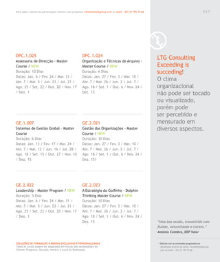 Para saber valores de participação solicite uma proposta! info@letstalkgroup.com ou telef. +351 21 795 74 68
SOLUÇÕES DE FORMAÇÃO Á MEDIDA EXCLUSIVAS E PERSONALIZADAS
Todos os cursos podem ser adaptados em função das necessidades do
Cliente: Programa, Duração, Horário e Local de Realização.
DPC.1.025
Assessoria de Direcção - Master
Course / NEW
Duração: 10 Dias
Datas: Jan. 6 / Fev. 24 / Mar. 31 /
Abr. 7 / Mai. 5 / Jun. 23 / Jul. 21 /
Ago. 25 / Set. 22 / Out. 20 / Nov. 17
/ Dez. 1
GE.1.007
Sistemas de Gestão Global - Master
Course
Duração: 6 Dias
Datas: Jan. 13 / Fev. 17 / Mar. 24 /
Abr. 7 / Mai. 12 / Jun. 16 / Jul. 28 /
Ago. 18 / Set. 15 / Out. 27 / Nov. 10
/ Dez. 15
GE.2.022
Leadership - Master Program / NEW
Duração: 5 Dias
Datas: Jan. 6 / Fev. 24 / Mar. 31 /
Abr. 7 / Mai. 5 / Jun. 23 / Jul. 21 /
Ago. 25 / Set. 22 / Out. 20 / Nov. 17
/ Dez. 1
DPC.1.024
Organização e Técnicas de Arquivo -
Master Course / NEW
Duração: 6 Dias
Datas: Jan. 27 / Fev. 3 / Mar. 10 /
Abr. 7 / Mai. 26 / Jun. 2 / Jul. 7 /
Ago. 18 / Set. 1 / Out. 6 / Nov. 24 /
Dez. 15
GE.2.021
Gestão das Organizações - Master
Course / NEW
Duração: 30 Dias
Datas: Jan. 27 / Fev. 3 / Mar. 10 /
Abr. 7 / Mai. 26 / Jun. 2 / Jul. 7 /
Ago. 18 / Set. 1 / Out. 6 / Nov. 24 /
Dez. 151
GE.2.023
A Estratégia do Golﬁnho - Dolphin
Thinking Master Course / NEW
Duração: 10 Dias
Datas: Jan. 27 / Fev. 3 / Mar. 10 /
Abr. 7 / Mai. 26 / Jun. 2 / Jul. 7 /
Ago. 18 / Set. 1 / Out. 6 / Nov. 24 /
Dez. 15
LTG Consulting
Exceeding is
succeding!
O clima
organizacional
não pode ser tocado
ou visualizado,
porém pode
ser percebido e
mensurado em
diversos aspectos.
/ Solicite-nos os conteúdos programáticos
detalhados através de email. info@letstalkgroup.
com ou telef. +351 21 795 74 68.
“Uma boa sessão, transmitida com
ﬂuidez, naturalidade e clareza.”
António Coimbra, EDP Valor
0 0 7
 