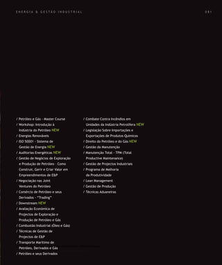 SOLUÇÕES DE FORMAÇÃO Á MEDIDA EXCLUSIVAS E PERSONALIZADAS
Todos os cursos podem ser adaptados em função das necessidades do
Cliente: Programa, Duração, Horário e Local de Realização.
SOLUÇÕES DE FORMAÇÃO Á MEDIDA EXCLUSIVAS E PERSONALIZADAS
Todos os cursos podem ser adaptados em função das necessidades do
Cliente: Programa, Duração, Horário e Local de Realização.
/ Petróleo e Gás - Master Course
/ Workshop: Introdução à
Indústria do Petróleo NEW
/ Energias Renováveis
/ ISO 50001 - Sistema de
Gestão de Energia NEW
/ Auditorias Energéticas NEW
/ Gestão de Negócios de Exploração
e Produção de Petróleo – Como
Construir, Gerir e Criar Valor em
Empreendimentos de E&P
/ Negociação nas Joint
Ventures do Petróleo
/ Comércio de Petróleo e seus
Derivados - “Trading”
/ Downstream NEW
/ Avaliação Económica de
Projectos de Exploração e
Produção de Petróleo e Gás
/ Combustão Industrial (Óleo e Gás)
/ Técnicas de Gestão de
Projectos de E&P
/ Transporte Marítimo de
Petróleo, Derivados e Gás
/ Petróleo e seus Derivados
/ Combate Contra Incêndios em
Unidades da Indústria Petrolífera NEW
/ Legislação Sobre Importações e
Exportações de Produtos Quimicos
/ Direito do Petróleo e do Gás NEW
/ Gestão da Manutenção
/ Manutenção Total - TPM (Total
Productive Maintenance)
/ Gestão de Projectos Industriais
/ Programa de Melhoria
da Produtividade
/ Lean Management
/ Gestão de Produção
/ Técnicas Aduaneiras
0 8 1E N E R G I A & G E S T Ã O I N D U S T R I A L
 