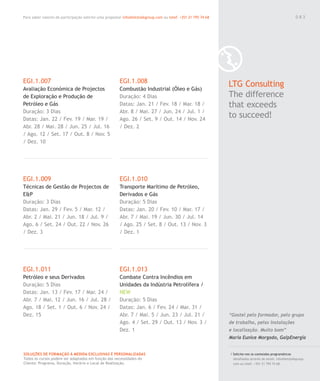 Para saber valores de participação solicite uma proposta! info@letstalkgroup.com ou telef. +351 21 795 74 68
SOLUÇÕES DE FORMAÇÃO Á MEDIDA EXCLUSIVAS E PERSONALIZADAS
Todos os cursos podem ser adaptados em função das necessidades do
Cliente: Programa, Duração, Horário e Local de Realização.
EGI.1.007
Avaliação Económica de Projectos
de Exploração e Produção de
Petróleo e Gás
Duração: 3 Dias
Datas: Jan. 22 / Fev. 19 / Mar. 19 /
Abr. 28 / Mai. 28 / Jun. 25 / Jul. 16
/ Ago. 12 / Set. 17 / Out. 8 / Nov. 5
/ Dez. 10
EGI.1.009
Técnicas de Gestão de Projectos de
E&P
Duração: 3 Dias
Datas: Jan. 29 / Fev. 5 / Mar. 12 /
Abr. 2 / Mai. 21 / Jun. 18 / Jul. 9 /
Ago. 6 / Set. 24 / Out. 22 / Nov. 26
/ Dez. 3
EGI.1.011
Petróleo e seus Derivados
Duração: 5 Dias
Datas: Jan. 13 / Fev. 17 / Mar. 24 /
Abr. 7 / Mai. 12 / Jun. 16 / Jul. 28 /
Ago. 18 / Set. 1 / Out. 6 / Nov. 24 /
Dez. 15
EGI.1.008
Combustão Industrial (Óleo e Gás)
Duração: 4 Dias
Datas: Jan. 21 / Fev. 18 / Mar. 18 /
Abr. 8 / Mai. 27 / Jun. 24 / Jul. 1 /
Ago. 26 / Set. 9 / Out. 14 / Nov. 24
/ Dez. 2
EGI.1.010
Transporte Marítimo de Petróleo,
Derivados e Gás
Duração: 5 Dias
Datas: Jan. 20 / Fev. 10 / Mar. 17 /
Abr. 7 / Mai. 19 / Jun. 30 / Jul. 14
/ Ago. 25 / Set. 8 / Out. 13 / Nov. 3
/ Dez. 1
EGI.1.013
Combate Contra Incêndios em
Unidades da Indústria Petrolífera /
NEW
Duração: 5 Dias
Datas: Jan. 6 / Fev. 24 / Mar. 31 /
Abr. 7 / Mai. 5 / Jun. 23 / Jul. 21 /
Ago. 4 / Set. 29 / Out. 13 / Nov. 3 /
Dez. 1
LTG Consulting
The difference
that exceeds
to succeed!
/ Solicite-nos os conteúdos programáticos
detalhados através de email. info@letstalkgroup.
com ou telef. +351 21 795 74 68.
“Gostei pelo formador, pelo grupo
de trabalho, pelas instalações
e localização. Muito bom”
Maria Eunice Morgado, GalpEnergia
0 8 3
 