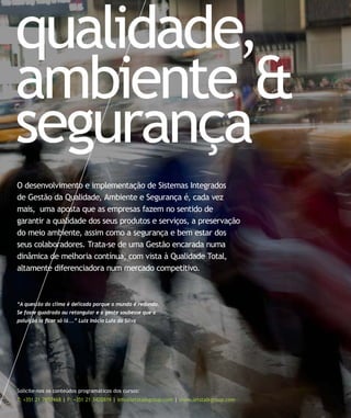 qualidade,
ambiente &
segurança
Solicite-nos os conteúdos programáticos dos cursos:
T: +351 21 7957468 | F: +351 21 3420819 | info@letstalkgroup.com | www.letstalkgroup.com
O desenvolvimento e implementação de Sistemas Integrados
de Gestão da Qualidade, Ambiente e Segurança é, cada vez
mais, uma aposta que as empresas fazem no sentido de
garantir a qualidade dos seus produtos e serviços, a preservação
do meio ambiente, assim como a segurança e bem estar dos
seus colaboradores. Trata-se de uma Gestão encarada numa
dinâmica de melhoria contínua, com vista à Qualidade Total,
altamente diferenciadora num mercado competitivo.
“A questão do clima é delicada porque o mundo é redondo.
Se fosse quadrado ou retangular e a gente soubesse que a
poluição ia ﬁcar só lá...” Luiz Inácio Lula da Silva
 