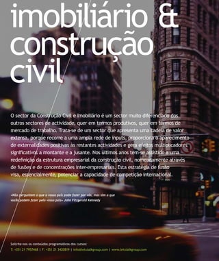 imobiliário &
construção
civil
Solicite-nos os conteúdos programáticos dos cursos:
T: +351 21 7957468 | F: +351 21 3420819 | info@letstalkgroup.com | www.letstalkgroup.com
«Não perguntem o que o vosso país pode fazer por vós, mas sim o que
vocês podem fazer pelo vosso país» John Fitzgerald Kennedy
O sector da Construção Civil e Imobiliário é um sector muito diferenciado dos
outros sectores de actividade, quer em termos produtivos, quer em termos de
mercado de trabalho. Trata-se de um sector que apresenta uma cadeia de valor
extensa, porque recorre a uma ampla rede de inputs, proporciona o aparecimento
de externalidades positivas às restantes actividades e gera efeitos multiplicadores
signiﬁcativos a montante e a jusante. Nos últimos anos tem-se assistido a uma
redeﬁnição da estrutura empresarial da construção civil, nomeadamente através
de fusões e de concentrações inter-empresariais. Esta estratégia de fusão
visa, essencialmente, potenciar a capacidade de competição internacional.
 
