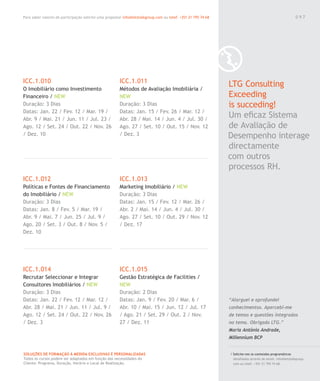 Para saber valores de participação solicite uma proposta! info@letstalkgroup.com ou telef. +351 21 795 74 68
SOLUÇÕES DE FORMAÇÃO Á MEDIDA EXCLUSIVAS E PERSONALIZADAS
Todos os cursos podem ser adaptados em função das necessidades do
Cliente: Programa, Duração, Horário e Local de Realização.
ICC.1.010
O Imobiliário como Investimento
Financeiro / NEW
Duração: 3 Dias
Datas: Jan. 22 / Fev. 12 / Mar. 19 /
Abr. 9 / Mai. 21 / Jun. 11 / Jul. 23 /
Ago. 12 / Set. 24 / Out. 22 / Nov. 26
/ Dez. 10
ICC.1.012
Políticas e Fontes de Financiamento
do Imobiliário / NEW
Duração: 3 Dias
Datas: Jan. 8 / Fev. 5 / Mar. 19 /
Abr. 9 / Mai. 7 / Jun. 25 / Jul. 9 /
Ago. 20 / Set. 3 / Out. 8 / Nov. 5 /
Dez. 10
ICC.1.014
Recrutar Seleccionar e Integrar
Consultores Imobiliários / NEW
Duração: 3 Dias
Datas: Jan. 22 / Fev. 12 / Mar. 12 /
Abr. 28 / Mai. 21 / Jun. 11 / Jul. 9 /
Ago. 12 / Set. 24 / Out. 22 / Nov. 26
/ Dez. 3
ICC.1.011
Métodos de Avaliação Imobiliária /
NEW
Duração: 3 Dias
Datas: Jan. 15 / Fev. 26 / Mar. 12 /
Abr. 28 / Mai. 14 / Jun. 4 / Jul. 30 /
Ago. 27 / Set. 10 / Out. 15 / Nov. 12
/ Dez. 3
ICC.1.013
Marketing Imobiliário / NEW
Duração: 3 Dias
Datas: Jan. 15 / Fev. 12 / Mar. 26 /
Abr. 2 / Mai. 14 / Jun. 4 / Jul. 30 /
Ago. 27 / Set. 10 / Out. 29 / Nov. 12
/ Dez. 17
ICC.1.015
Gestão Estratégica de Facilities /
NEW
Duração: 2 Dias
Datas: Jan. 9 / Fev. 20 / Mar. 6 /
Abr. 10 / Mai. 15 / Jun. 12 / Jul. 17
/ Ago. 21 / Set. 29 / Out. 2 / Nov.
27 / Dez. 11
0 9 7
/ Solicite-nos os conteúdos programáticos
detalhados através de email. info@letstalkgroup.
com ou telef. +351 21 795 74 68.
LTG Consulting
Exceeding
is succeding!
Um eﬁcaz Sistema
de Avaliação de
Desempenho interage
directamente
com outros
processos RH.
“Alarguei e aprofundei
conhecimentos. Apercebi-me
de temas e questões integrados
no tema. Obrigada LTG.”
Maria Antónia Andrade,
Millennium BCP
0 9 7
 