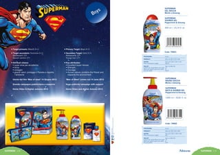 SUPERMAN 118 SUPERMAN 119
•Target primario: Maschi 3-11
•Target secondario: Femmine 3-11
Adolescenti 12+
Giovani uomini 17+
•Attributi chiave:
• super eroe per eccellenza
• forza
• coraggio
• grandi valori: protegge il Pianeta e rispetta
l’ambiente
Uscita del film ‘Man of steel’ 14 Giugno 2013
Grande campagna pubblicitaria a supporto
Home Video & Digital: autunno 2013
•Primary Target: Boys 3-11
•Secondary Target: Girls 3-11
Adolescents 12+
Young man 17+
•Key attributes:
• Excellent super heroes
• Strength
• Courage
• Human values: protects the Planet and
respects the environment
‘Man of Steel’ comes out 14 June 2013
Huge publicity campaign with support
Home Video and digital: Autumn 2013
14
Code: 79002
SUPERMAN
BAGNO DOCCIA
Menta e Ginseng
SUPERMAN
BATH & SHOWER GEL
Peppermint & Ginseng
1000 ml / 33,81 fl. oz
PACKAGING:	 6 pcs
PRODUCT:	 Size mm 96 X 96 X 250
OUTER:	 Size mm 292 X 199 X 260
Peso lordo/gross weight:	 Kg 7
PALLET:	 Size cm 80x120
Cartoni per strato/Boxes per layer:	 16
Strati per pallet/Layers per pallet:	 6
Pcs per pallet:	 576
Code: 79001
SUPERMAN
GEL DOCCIA
Menta e Ginseng
SUPERMAN
SHOWER GEL
Peppermint & Ginseng
300 ml / 10,14 fl. oz
PACKAGING:	 6 pcs
PRODUCT:	 Size mm 82 X 33 X 185
OUTER:	 Size mm 240 X 181 X 197
Peso lordo/gross weight:	 Kg 2,5
PALLET:	 Size cm 80x120
Cartoni per strato/Boxes per layer:	 21
Strati per pallet/Layers per pallet:	 8
Pcs per pallet:	 2016
 