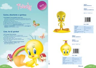 • Personaggio N°1 del portafoglio Looney Tunes.
Tweety è un brand evergreen nell’ambito dell’entertainment. La sua
personalità scoppiettante e dispettosa ha appassionato negli anni un
grandissimo numero di fan.
• Target primario: Bambine 4-8 anni.
• Target secondario: Tweens, Teens & Donne.
• Oltre il 95% di awareness globale fra gli adulti, i teens, e i bambini.
• Tweety è l’icona di un ideale di femminilità dolce,
innocente e scoppiettante: lo riconoscono come un personaggio di
tendenza, tenero, divertente e vivace.
Carino, divertente e spiritoso
Cute, fun & spirited
• N°1 Looney Tunes character.
• Tweety is an evergreen brand in entertainment.
Its spirited personality has had wonderful success for years.
• Core target: Girls aged 4-8.
• Secondary target: Tweens, Teens & Women.
• More than 95% global awareness between adults,
teens and children.
• Tweety is the icon of an ideal of sweet, innocent
and lively femininity: a trendy, sweet,
funny and bright character.
TWEETY 104 TWEETY 105
Code: 78007
400 ml / 13,53 fl. oz
TWEETY
BAGNO DOCCIA 3D
TWEETY
3D BATH & SHOWER GEL
PACKAGING:	 6 pcs
PRODUCT:	 Size mm 142 X 82 X 210
OUTER:	 Size mm 316 X 288 X 215
Peso lordo/gross weight:	 Kg 3,5
PALLET:	 Size cm 80x120
Cartoni per strato/Outer per layer:	 8
Strati per pallet/Layers per pallet:	 7
Pcs per pallet:	 336
TWEETY
SAPONE LIQUIDO 3D
TWEETY
3D LIQUID SOAP
250 ml / 8,45 fl. oz
Code: 78006
PACKAGING:	 6 pcs
PRODUCT:	 Size mm 82 X 90 X 116
OUTER:	 Size mm 253 X 172 X 124
Peso lordo/gross weight:	 Kg 1,9
PALLET:	 Size cm 80x120
Cartoni per strato/Outer per layer:	 20
Strati per pallet/Layers per pallet:	 12
Pcs per pallet:	 1440
14
 