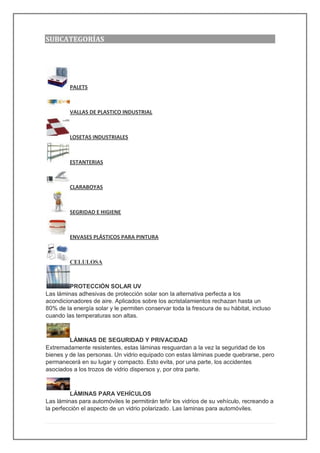 SUBCATEGORÍAS
PALETS
VALLAS DE PLASTICO INDUSTRIAL
LOSETAS INDUSTRIALES
ESTANTERIAS
CLARABOYAS
SEGRIDAD E HIGIENE
ENVASES PLÁSTICOS PARA PINTURA
CELULOSA
PROTECCIÓN SOLAR UV
Las láminas adhesivas de protección solar son la alternativa perfecta a los
acondicionadores de aire. Aplicados sobre los acristalamientos rechazan hasta un
80% de la energía solar y le permiten conservar toda la frescura de su hábitat, incluso
cuando las temperaturas son altas.
LÁMINAS DE SEGURIDAD Y PRIVACIDAD
Extremadamente resistentes, estas láminas resguardan a la vez la seguridad de los
bienes y de las personas. Un vidrio equipado con estas láminas puede quebrarse, pero
permanecerá en su lugar y compacto. Esto evita, por una parte, los accidentes
asociados a los trozos de vidrio dispersos y, por otra parte.
LÁMINAS PARA VEHÍCULOS
Las láminas para automóviles le permitirán teñir los vidrios de su vehículo, recreando a
la perfección el aspecto de un vidrio polarizado. Las laminas para automóviles.
 