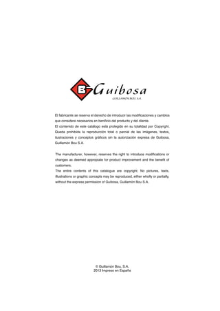 El fabricante se reserva el derecho de introducir las modificaciones y cambios
que considere necesarios en benificio del producto y del cliente.
El contenido de este catálogo está protegido en su totalidad por Copyright.
Queda prohibida la reproducción total o parcial de las imágenes, textos,
ilustraciones y conceptos gráficos sin la autorización expresa de Guibosa,
Guillamón Bou S.A.
© Guillamón Bou, S.A.
2013 Impreso en España
The manufacturer, however, reserves the right to introduce modifications or
changes as deemed appropiate for product improvement and the benefit of
customers.
The entire contents of this catalogue are copyright. No pictures, texts,
illustrations or graphic concepts may be reproduced, either wholly or partially,
without the express permission of Guibosa, Guillamón Bou S.A.
 