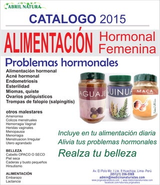 CATALOGO 2015
ABRIL NATURA
Av. El Polo Mz. I Lte. 8 Huachipa, Lima- Perú
(051)(1) 356-5569
admin@medicinanaturistas.com
www.jorgevaleranatura.com | www.medicinasnaturistas.com
facebook.com/naturista.jorgevalera
Problemas hormonales
Alimentación hormonal
Acné hormonal
Endometriosis
Esterilidad
Miomas, quiste
Ovarios poliquisticos
Trompas de falopio (salpingitis)
otros malestares
Amenorrea
Colicos menstruales
Hemorragia Vaginal
Heridas vaginales
Menopausia
Menorragia
Menstruacion Irregular
Utero agrandado
BELLEZA
Cabello OPACO O SECO
Piel seca
Caderas y busto pequeños
Hirsutismo
ALIMENTACIÓN
Embarazo
Lactancia
ALIMENTACIÓN Hormonal
Femenina
Incluye en tu alimentación diaria
Alivia tus problemas hormonales
Realza tu belleza
 
