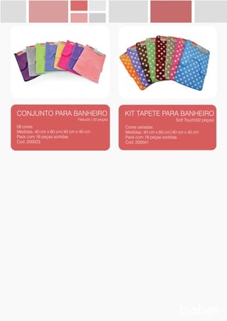 BANHO
CONJUNTO PARA BANHEIRO
Felpudo ( 02 peças)
08 cores
Medidas.:40 cm x 60 cm|40 cm x 40 cm
Pack com 16 peças sortidas
Cod.:200023
KIT TAPETE PARA BANHEIRO
Soft Touch(02 peças)
Cores variadas
Medidas.:40 cm x 60 cm|40 cm x 40 cm
Pack com 16 peças sortidas
Cod.:200041
 