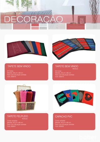 TAPETE BEM VINDO
07 Cores
Medida.:38 cm x 58 cm
Pack com 50 peças sortidas
Cod.:200010
TAPETE FELPUDO
Multiuso
Cores variadas
Medida.:40 cm x 60 cm
Pack com 48 peças sortidas
Cod.:200021
CAPACHO PVC
Cores variadas
Medida.:40 cm x 60 cm
Pack com 50 peças sortidas
Cod.:200025
TAPETE BEM VINDO
Moldura
05 Cores
Medida.:40 cm x 60 cm
Pack com 50 peças sortidas
Cod.:200015
DECORAÇÃO
 