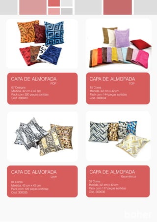 CAPA DE ALMOFADA
POP
07 Designs
Medida.:42 cm x 42 cm
Pack com 300 peças sortidas
Cod.:300033
CAPA DE ALMOFADA
TOP
15 Cores
Medida.:42 cm x 42 cm
Pack com 144 peças sortidas
Cod.:300034
CAPA DE ALMOFADA
Love
04 Cores
Medida.:42 cm x 42 cm
Pack com 120 peças sortidas
Cod.:300035
CAPA DE ALMOFADA
Geométrica
05 Cores
Medida.:42 cm x 42 cm
Pack com 117 peças sortidas
Cod.:300036
 